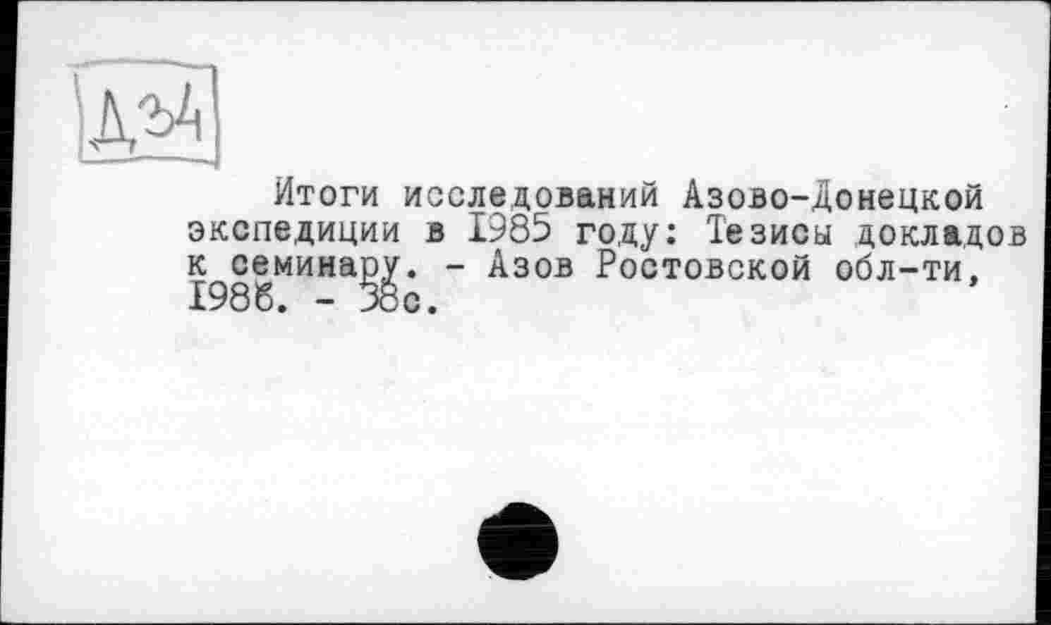 ﻿Итоги исследований Азово-Донецкой экспедиции в 1985 году: Тезисы докладов к семинару. - Азов Ростовской обл-ти, 1986. - 38с.